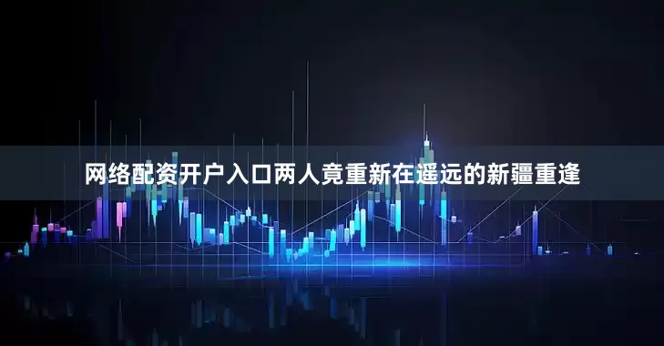 网络配资开户入口两人竟重新在遥远的新疆重逢