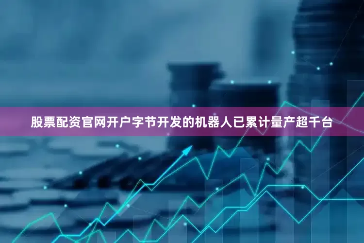 股票配资官网开户字节开发的机器人已累计量产超千台