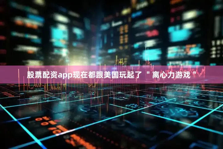 股票配资app现在都跟美国玩起了 ＂离心力游戏＂