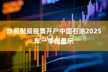 炒股配资股票开户中国石油2025年一季报显示