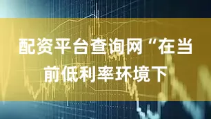 配资平台查询网“在当前低利率环境下