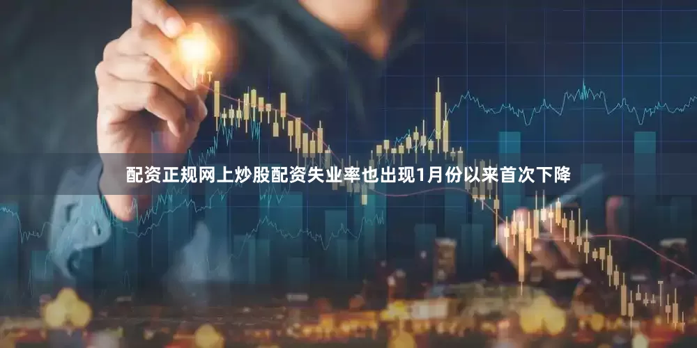 配资正规网上炒股配资失业率也出现1月份以来首次下降