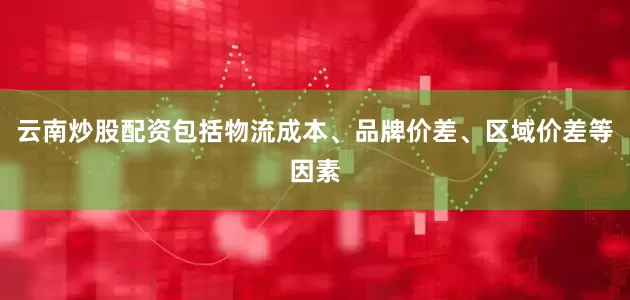 云南炒股配资包括物流成本、品牌价差、区域价差等因素
