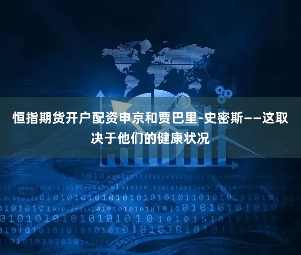 恒指期货开户配资申京和贾巴里-史密斯——这取决于他们的健康状况