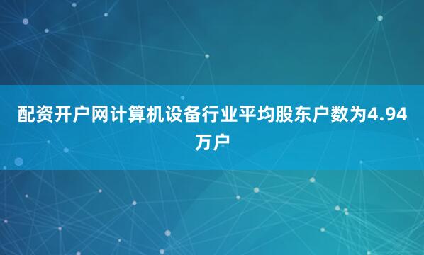 配资开户网计算机设备行业平均股东户数为4.94万户