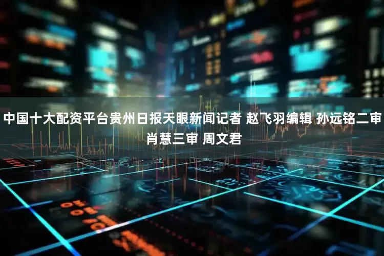 中国十大配资平台贵州日报天眼新闻记者 赵飞羽编辑 孙远铭二审 肖慧三审 周文君